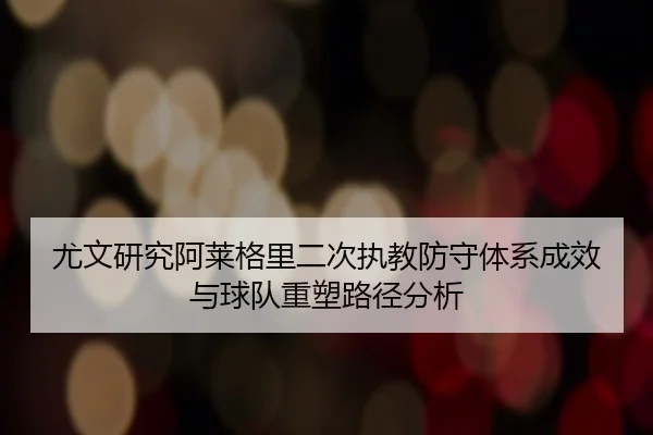 尤文研究阿莱格里二次执教防守体系成效与球队重塑路径分析