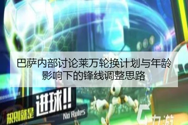 巴萨内部讨论莱万轮换计划与年龄影响下的锋线调整思路